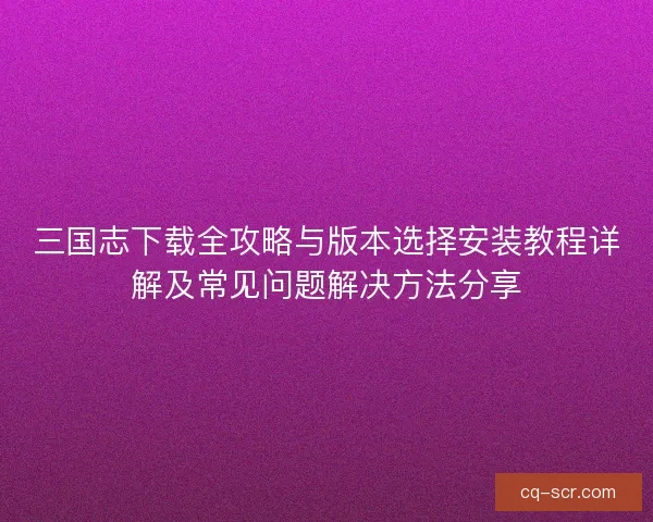 三国志下载全攻略与版本选择安装教程详解及常见问题解决方法分享