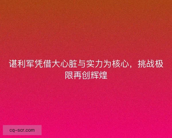 谌利军凭借大心脏与实力为核心，挑战极限再创辉煌