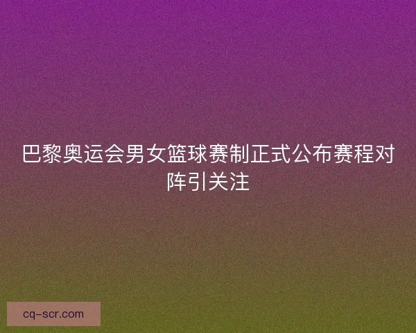 巴黎奥运会男女篮球赛制正式公布赛程对阵引关注