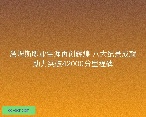 詹姆斯职业生涯再创辉煌 八大纪录成就助力突破42000分里程碑