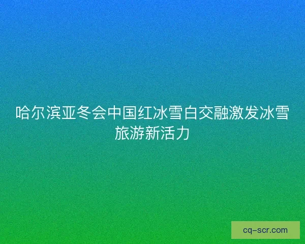 哈尔滨亚冬会中国红冰雪白交融激发冰雪旅游新活力