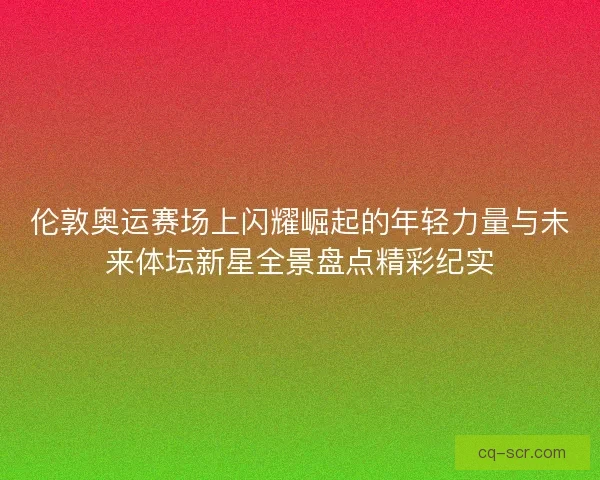 伦敦奥运赛场上闪耀崛起的年轻力量与未来体坛新星全景盘点精彩纪实