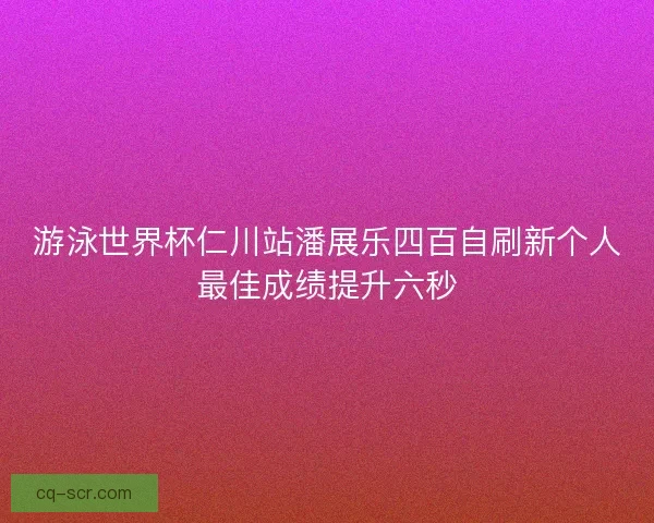 游泳世界杯仁川站潘展乐四百自刷新个人最佳成绩提升六秒