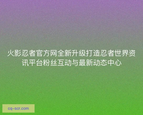 火影忍者官方网全新升级打造忍者世界资讯平台粉丝互动与最新动态中心