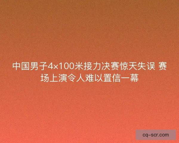 中国男子4×100米接力决赛惊天失误 赛场上演令人难以置信一幕