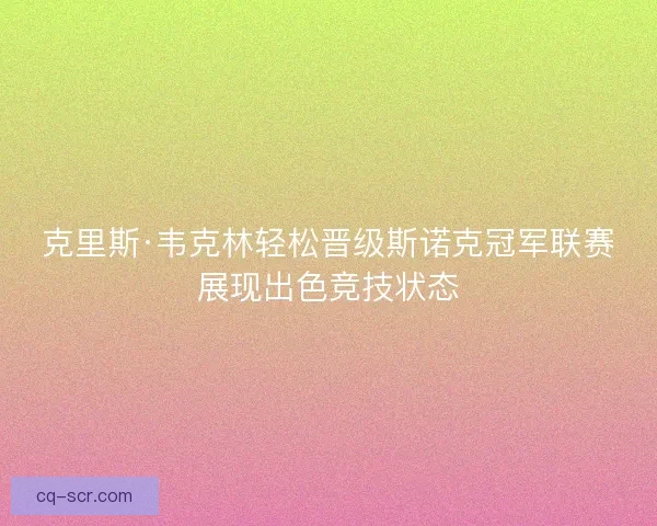 克里斯·韦克林轻松晋级斯诺克冠军联赛展现出色竞技状态