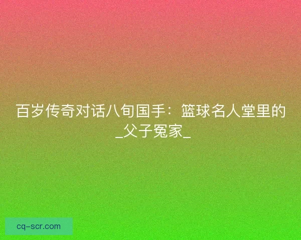 百岁传奇对话八旬国手：篮球名人堂里的 _父子冤家_
