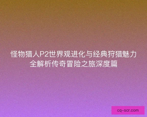 怪物猎人P2世界观进化与经典狩猎魅力全解析传奇冒险之旅深度篇