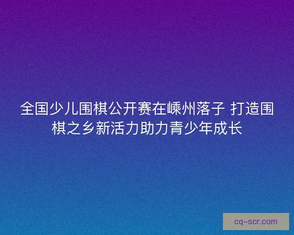 全国少儿围棋公开赛在嵊州落子 打造围棋之乡新活力助力青少年成长